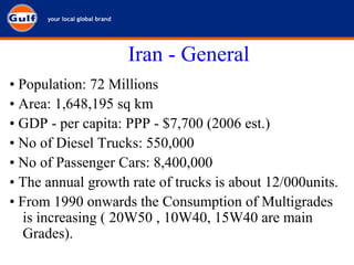 Iran - General •  Population: 72 Millions •  Area: 1,648,195 sq km •  GDP - per capita: PPP - $7,700 (2006 est.) •  No of Diesel Trucks: 550,000 •  No of Passenger Cars: 8,400,000 •  The annual growth rate of trucks is about 12/000units. •  From 1990 onwards the Consumption of Multigrades is increasing ( 20W50 , 10W40, 15W40 are main Grades). 