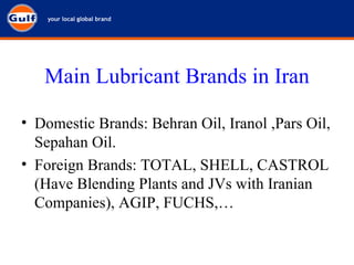 Main Lubricant Brands in Iran Domestic Brands: Behran Oil, Iranol ,Pars Oil, Sepahan Oil. Foreign Brands: TOTAL, SHELL, CASTROL (Have Blending Plants and JVs with Iranian Companies), AGIP, FUCHS,… 