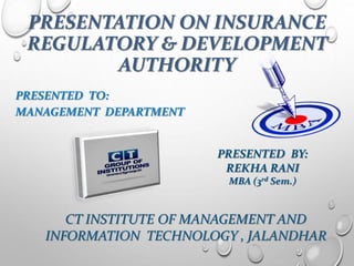 PRESENTATION ON INSURANCE
REGULATORY & DEVELOPMENT
AUTHORITY
PRESENTED TO:
MANAGEMENT DEPARTMENT
PRESENTED BY:
REKHA RANI
MBA (3rd Sem.)
CT INSTITUTE OF MANAGEMENT AND
INFORMATION TECHNOLOGY , JALANDHAR
 