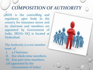 COMPOSITION OF AUTHORITY
IRDA is the controlling and
regulatory apex body in the
country for insurance sector and
its chairman and members are
appointed by Government of
India. IRDA’s HQ is located at
Hyderabad.
The Authority is a ten member
team of
I. a Chairman;
II. five whole-time members;
III. four part-time members,
(all appointed by the
Government of India)
 
