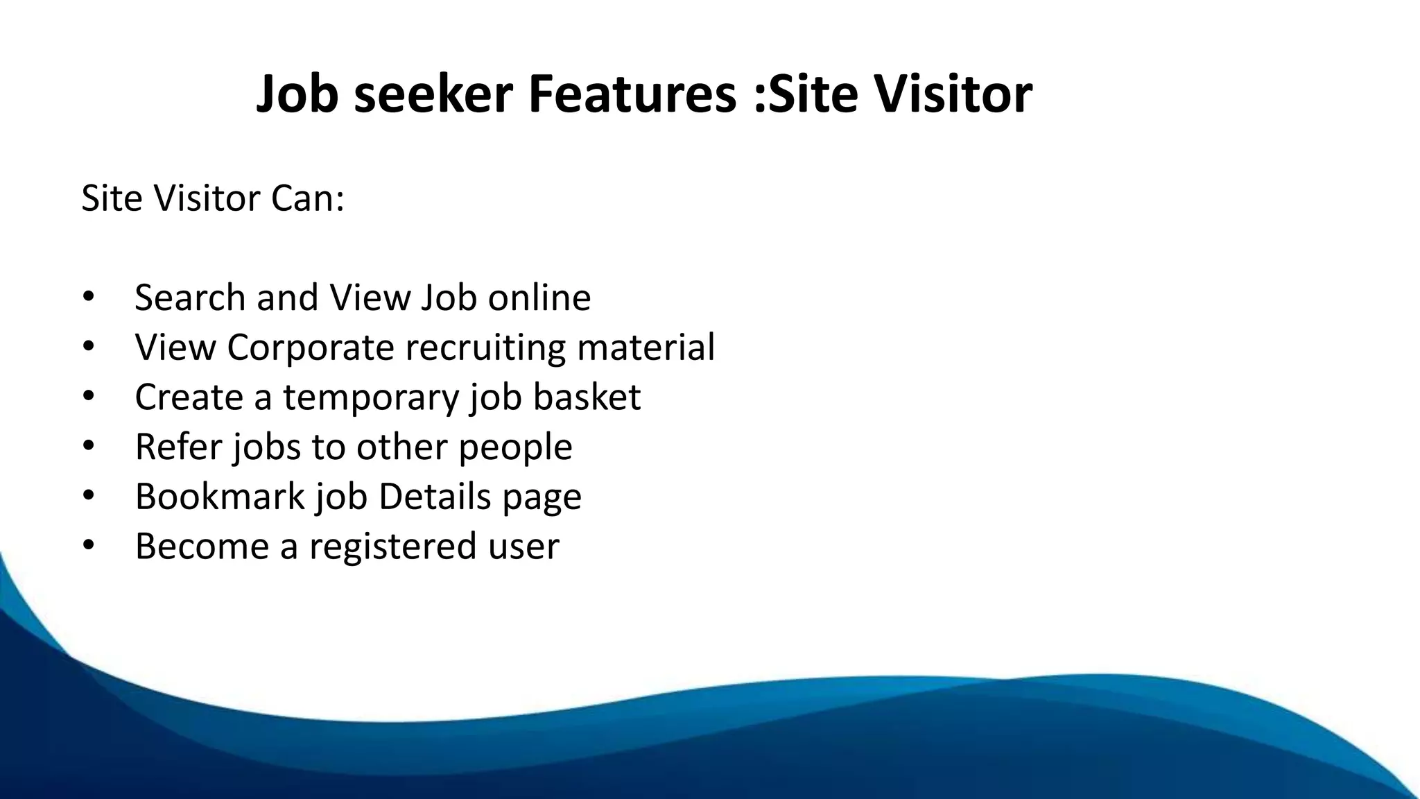 Job seeker Features :Site Visitor
Site Visitor Can:
• Search and View Job online
• View Corporate recruiting material
• Create a temporary job basket
• Refer jobs to other people
• Bookmark job Details page
• Become a registered user
 