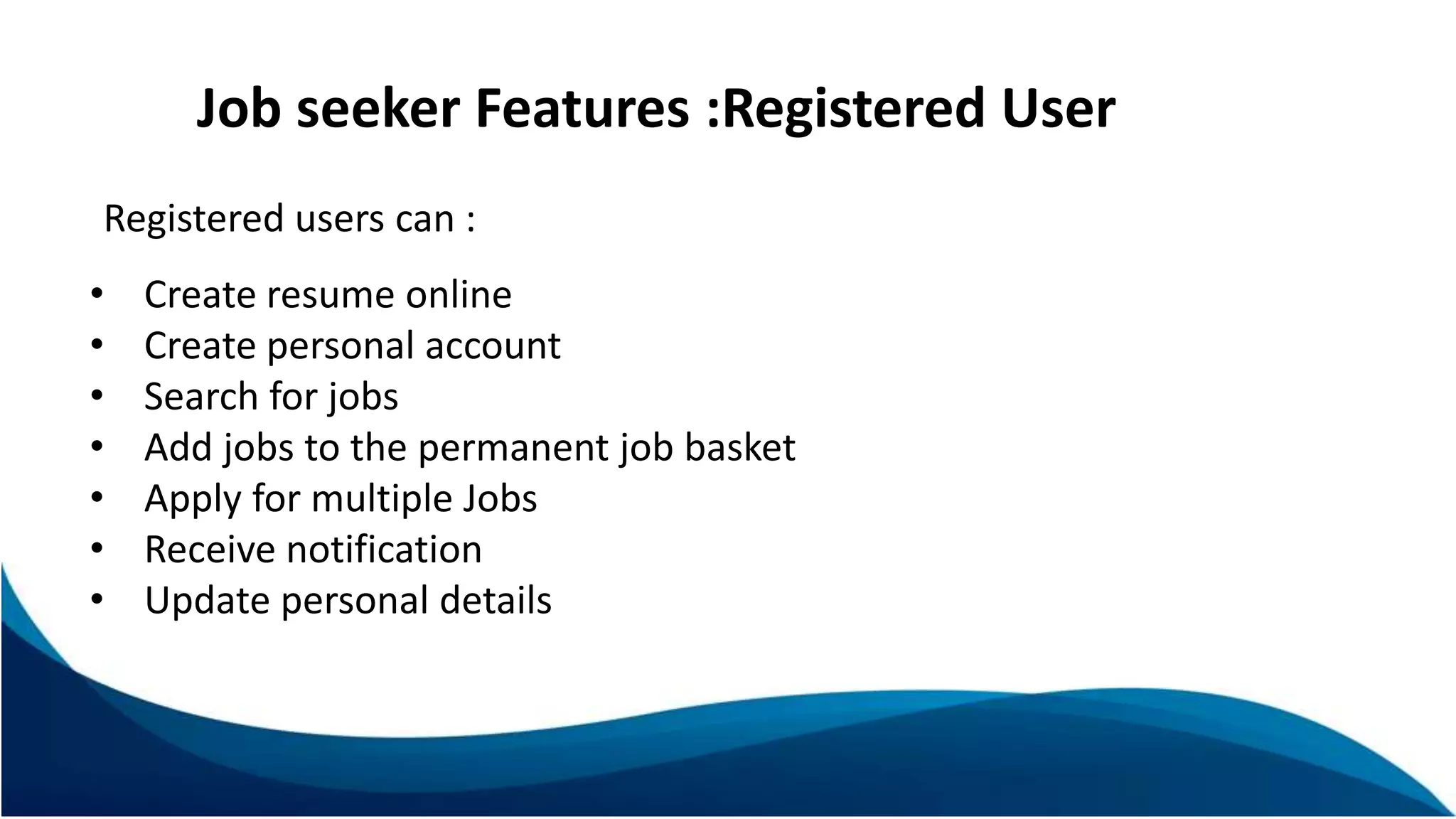 Job seeker Features :Registered User
Registered users can :
• Create resume online
• Create personal account
• Search for jobs
• Add jobs to the permanent job basket
• Apply for multiple Jobs
• Receive notification
• Update personal details
 