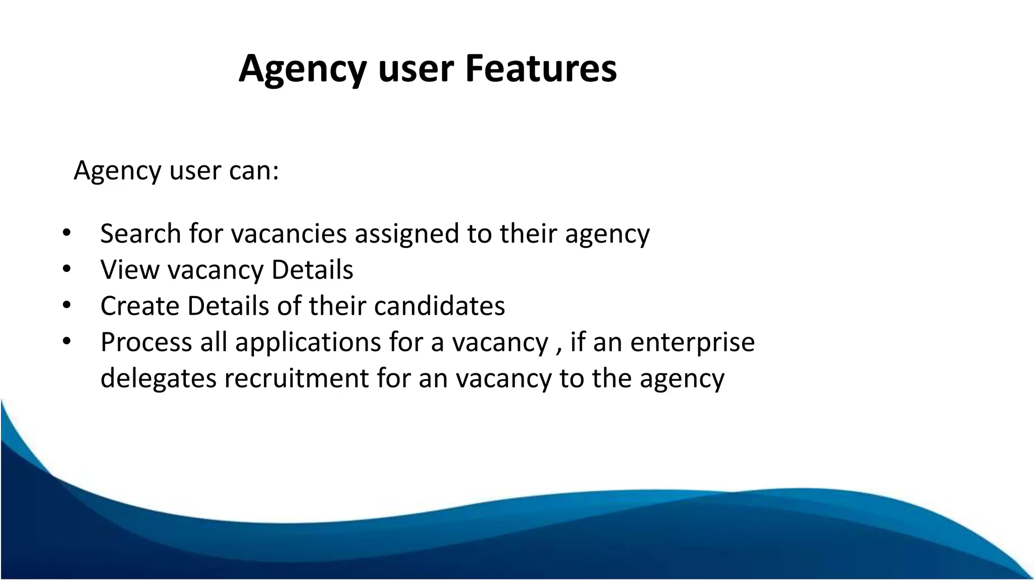 Agency user Features
Agency user can:
• Search for vacancies assigned to their agency
• View vacancy Details
• Create Details of their candidates
• Process all applications for a vacancy , if an enterprise
delegates recruitment for an vacancy to the agency
 