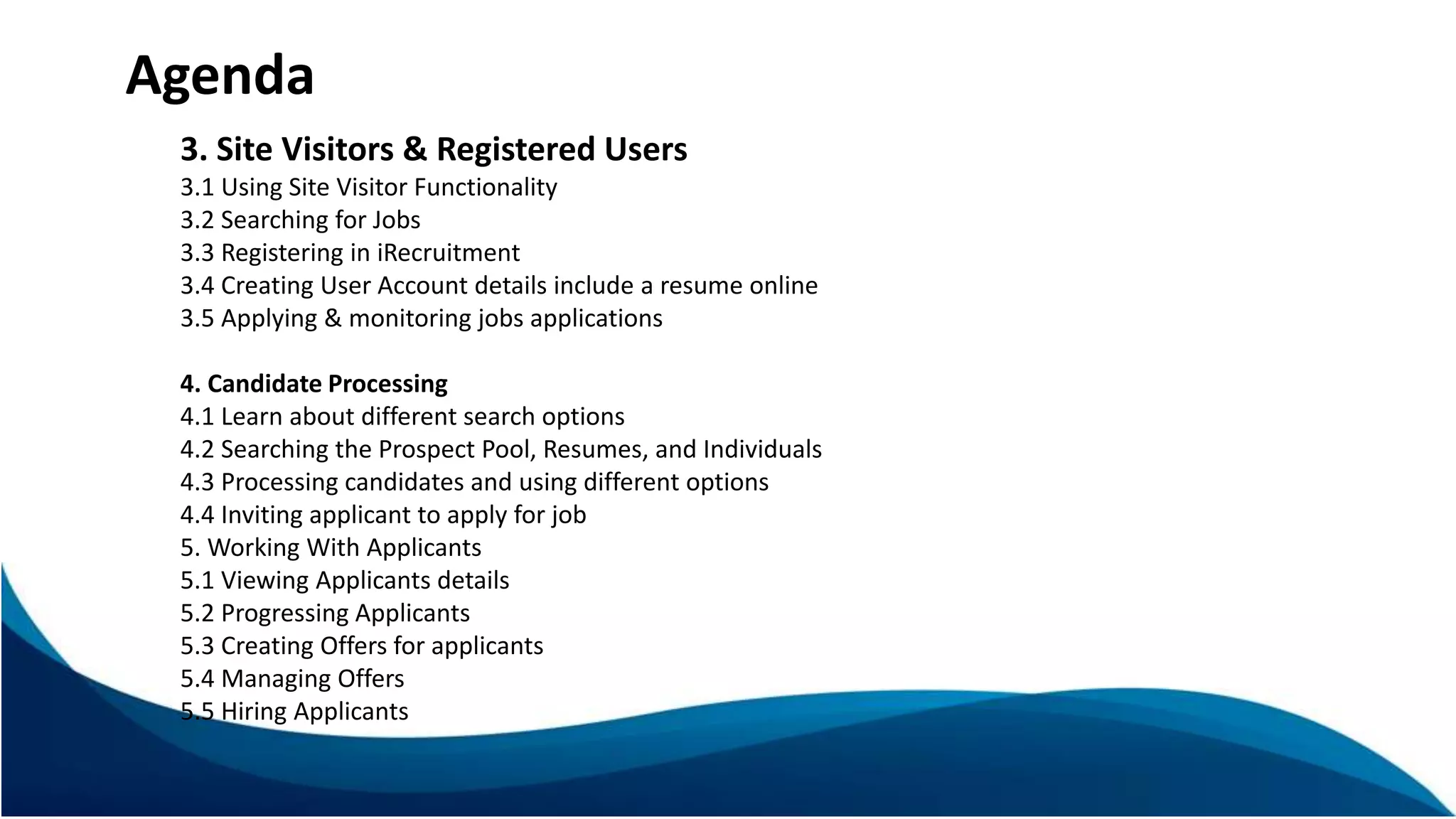 3. Site Visitors & Registered Users
3.1 Using Site Visitor Functionality
3.2 Searching for Jobs
3.3 Registering in iRecruitment
3.4 Creating User Account details include a resume online
3.5 Applying & monitoring jobs applications
4. Candidate Processing
4.1 Learn about different search options
4.2 Searching the Prospect Pool, Resumes, and Individuals
4.3 Processing candidates and using different options
4.4 Inviting applicant to apply for job
5. Working With Applicants
5.1 Viewing Applicants details
5.2 Progressing Applicants
5.3 Creating Offers for applicants
5.4 Managing Offers
5.5 Hiring Applicants
Agenda
 