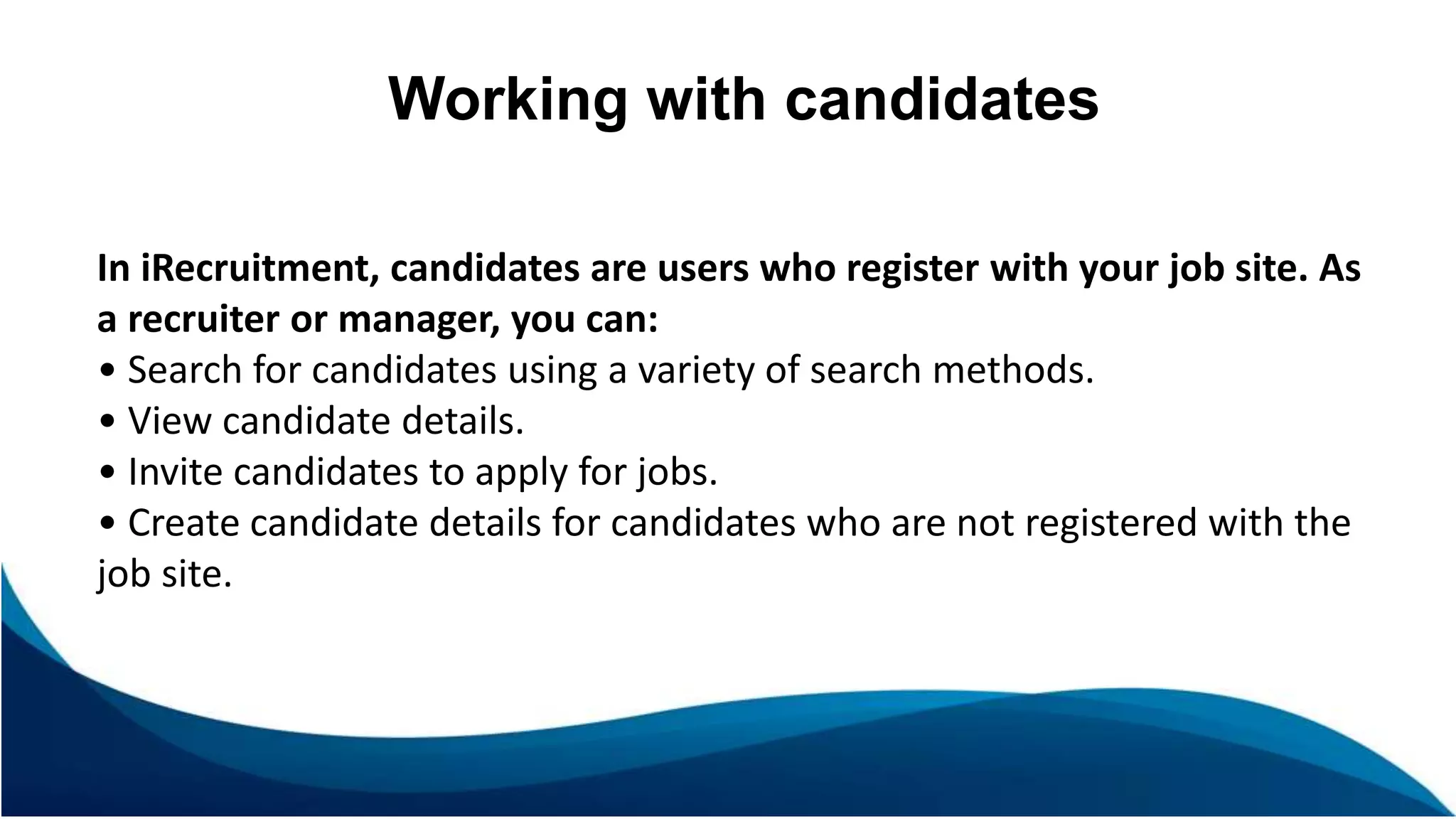 Working with candidates
In iRecruitment, candidates are users who register with your job site. As
a recruiter or manager, you can:
• Search for candidates using a variety of search methods.
• View candidate details.
• Invite candidates to apply for jobs.
• Create candidate details for candidates who are not registered with the
job site.
 