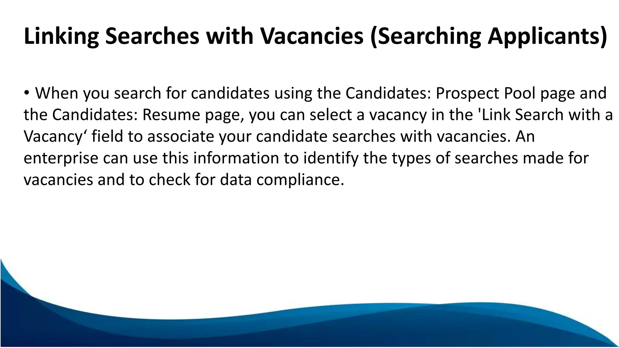 Linking Searches with Vacancies (Searching Applicants)
• When you search for candidates using the Candidates: Prospect Pool page and
the Candidates: Resume page, you can select a vacancy in the 'Link Search with a
Vacancy‘ field to associate your candidate searches with vacancies. An
enterprise can use this information to identify the types of searches made for
vacancies and to check for data compliance.
 