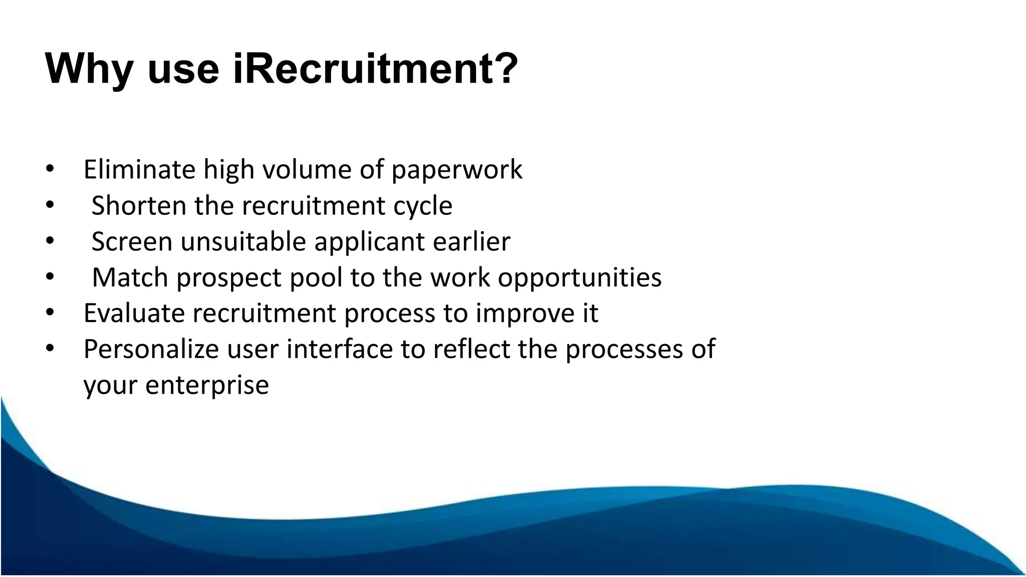 Why use iRecruitment?
• Eliminate high volume of paperwork
• Shorten the recruitment cycle
• Screen unsuitable applicant earlier
• Match prospect pool to the work opportunities
• Evaluate recruitment process to improve it
• Personalize user interface to reflect the processes of
your enterprise
 