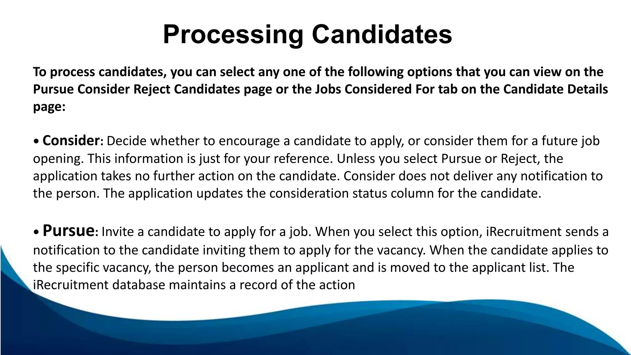 Processing Candidates
To process candidates, you can select any one of the following options that you can view on the
Pursue Consider Reject Candidates page or the Jobs Considered For tab on the Candidate Details
page:
• Consider: Decide whether to encourage a candidate to apply, or consider them for a future job
opening. This information is just for your reference. Unless you select Pursue or Reject, the
application takes no further action on the candidate. Consider does not deliver any notification to
the person. The application updates the consideration status column for the candidate.
• Pursue: Invite a candidate to apply for a job. When you select this option, iRecruitment sends a
notification to the candidate inviting them to apply for the vacancy. When the candidate applies to
the specific vacancy, the person becomes an applicant and is moved to the applicant list. The
iRecruitment database maintains a record of the action
 
