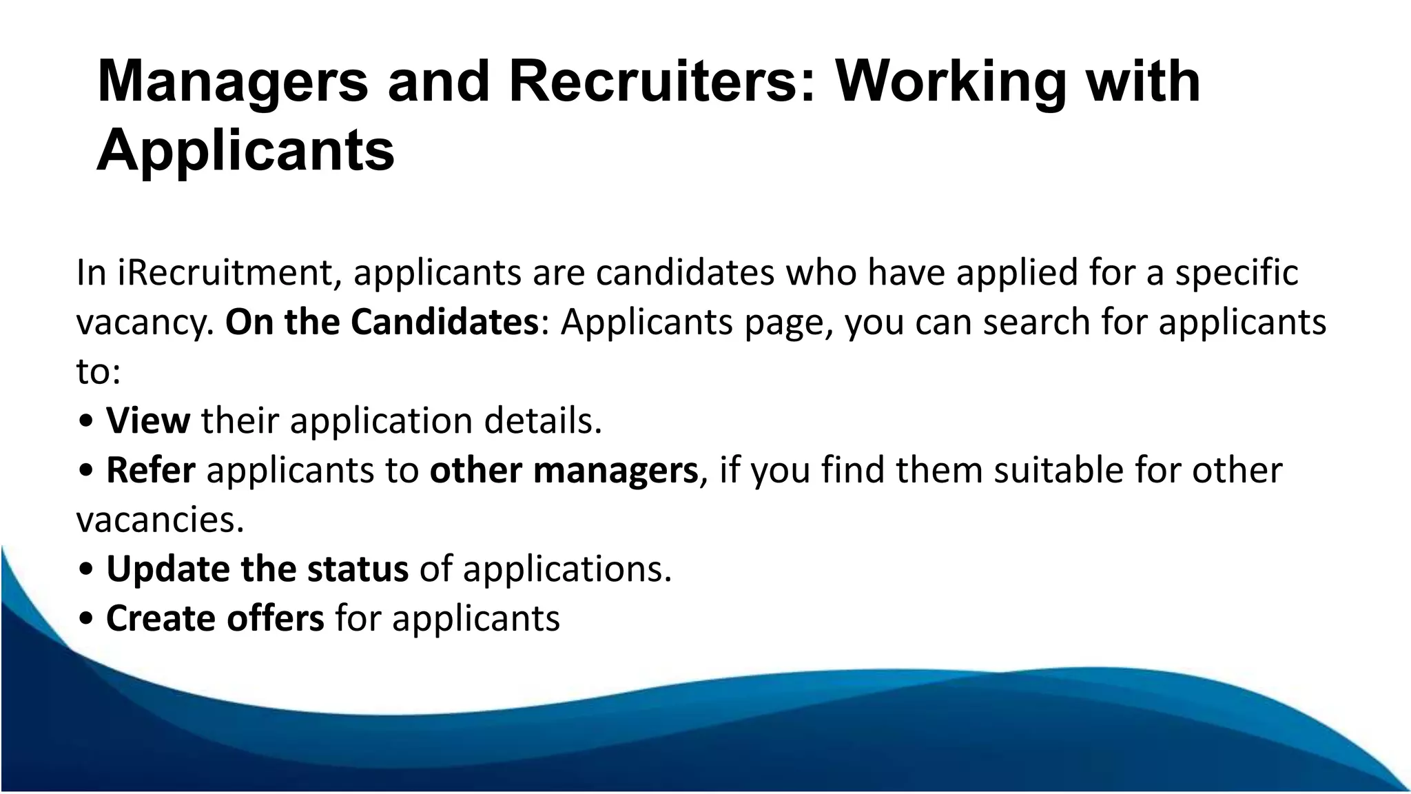 Managers and Recruiters: Working with
Applicants
In iRecruitment, applicants are candidates who have applied for a specific
vacancy. On the Candidates: Applicants page, you can search for applicants
to:
• View their application details.
• Refer applicants to other managers, if you find them suitable for other
vacancies.
• Update the status of applications.
• Create offers for applicants
 