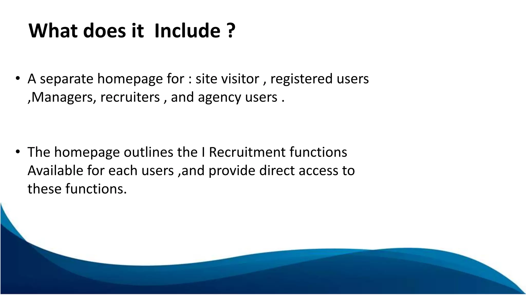 What does it Include ?
• A separate homepage for : site visitor , registered users
,Managers, recruiters , and agency users .
• The homepage outlines the I Recruitment functions
Available for each users ,and provide direct access to
these functions.
 