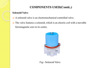 COMPONENTS USED(Contd..)
Solenoid Valve
 A solenoid valve is an electromechanical controlled valve.
 The valve features a solenoid, which is an electric coil with a movable
ferromagnetic core in its centre.
Fig:- Solenoid Valve
 