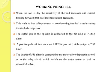 WORKING PRINCIPLE
 When the soil is dry the resistivity of the soil increases and current
flowing between probes of moisture sensor decreases.
 This leads to less voltage sensed at non-inverting terminal than inverting
terminal of comparator.
 The output pin of the op-amp is connected to the pin no.2 of NE555
timer.
 A positive pulse of time duration 1.1RC is generated at the output of 555
timer.
 The output of 555 timer is connected to the motor driver input pin as well
as to the relay circuit which switch on the water motor as well as
solenoidal valve.
 
