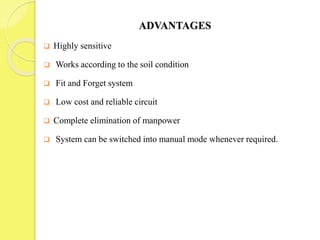 ADVANTAGES
 Highly sensitive
 Works according to the soil condition
 Fit and Forget system
 Low cost and reliable circuit
 Complete elimination of manpower
 System can be switched into manual mode whenever required.
 