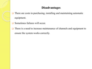 Disadvantages
 There are costs in purchasing, installing and maintaining automatic
equipment.
 Sometimes failures will occur.
 There is a need to increase maintenance of channels and equipment to
ensure the system works correctly.
 