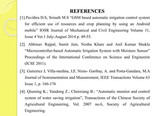 REFERENCES
[1].Pavithra D.S, Srinath M.S “GSM based automatic irrigation control system
for efficient use of resources and crop planning by using an Android
mobile” IOSR Journal of Mechanical and Civil Engineering Volume 11,
Issue 4 Ver.1 July-August 2014 p. 49-55.
[2]. Abhinav Rajpal, Sumit Jain, Nistha Khare and Anil Kumar Shukla
“Microcontroller-based Automatic Irrigation System with Moisture Sensor”
Proceedings of the International Conference on Science and Engineerin
(ICSE 2011).
[3]. Gutierrez J, Villa-medina, J,F, Nieto- Garibay, A. and Porta-Gandara, M.A
Journal of Instrumentation and Measurement, IEEE Transactions Volume 63
Issue 1, p. 166-176
[4]. Qiuming K.; Yandong Z.; Chenxiang B.: “Automatic monitor and control
system of water saving irrigation”, Transactions of the Chinese Society of
Agricultural Engineering, Vol. 2007 no.6, Society of Agricultural
Engineering.
 