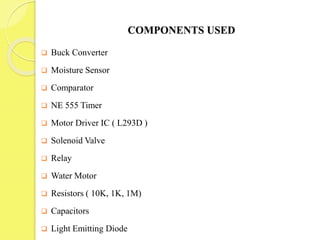 COMPONENTS USED
 Buck Converter
 Moisture Sensor
 Comparator
 NE 555 Timer
 Motor Driver IC ( L293D )
 Solenoid Valve
 Relay
 Water Motor
 Resistors ( 10K, 1K, 1M)
 Capacitors
 Light Emitting Diode
 