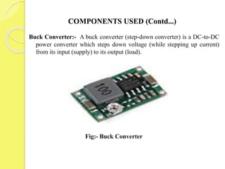 COMPONENTS USED (Contd...)
Buck Converter:- A buck converter (step-down converter) is a DC-to-DC
power converter which steps down voltage (while stepping up current)
from its input (supply) to its output (load).
Fig:- Buck Converter
 