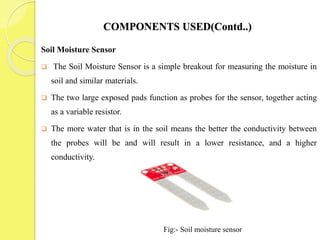 COMPONENTS USED(Contd..)
Soil Moisture Sensor
 The Soil Moisture Sensor is a simple breakout for measuring the moisture in
soil and similar materials.
 The two large exposed pads function as probes for the sensor, together acting
as a variable resistor.
 The more water that is in the soil means the better the conductivity between
the probes will be and will result in a lower resistance, and a higher
conductivity.
Fig:- Soil moisture sensor
 
