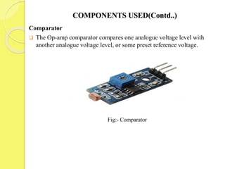 COMPONENTS USED(Contd..)
Comparator
 The Op-amp comparator compares one analogue voltage level with
another analogue voltage level, or some preset reference voltage.
Fig:- Comparator
 