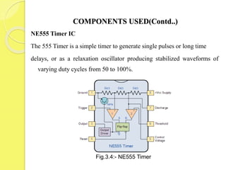 COMPONENTS USED(Contd..)
NE555 Timer IC
The 555 Timer is a simple timer to generate single pulses or long time
delays, or as a relaxation oscillator producing stabilized waveforms of
varying duty cycles from 50 to 100%.
Fig.3.4:- NE555 Timer
 