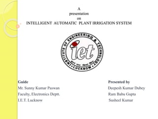 A
presentation
on
INTELLIGENT AUTOMATIC PLANT IRRIGATION SYSTEM
Guide Presented by
Mr. Sunny Kumar Paswan Deepesh Kumar Dubey
Faculty, Electronics Deptt. Ram Babu Gupta
I.E.T. Lucknow Susheel Kumar
 