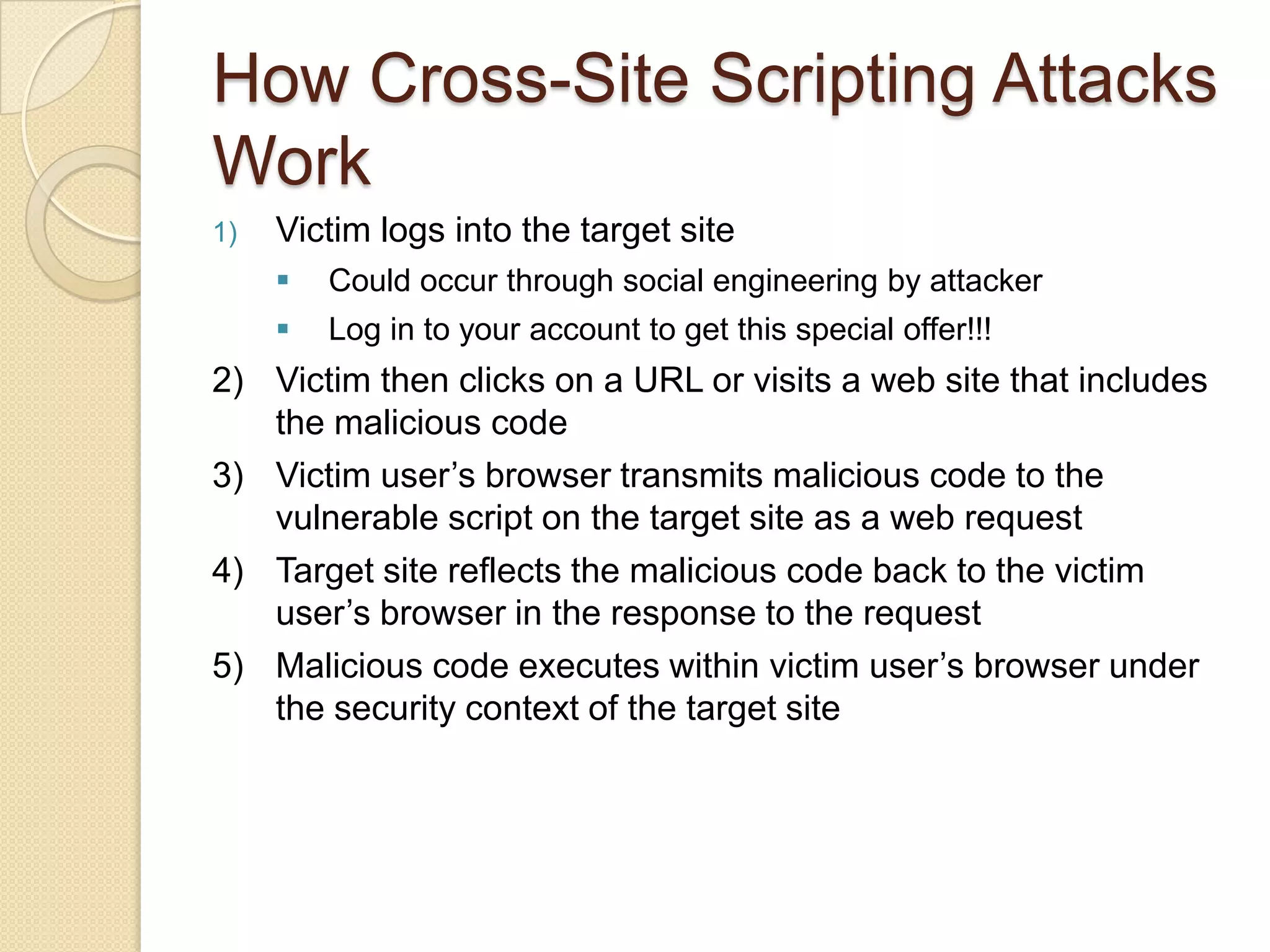 Cross-Site Scripting in a NutshellConsider a web site that gathers user input User input is displayed back to userValidate address, search results, etc.Attacker crafts URL with a script in it and sends to victimVictim clicks on linkScript in the URL is sent to server as user inputUser input displayed; script "reflected" back to clientScript runs on clientWhich state do I live in?  I am a resident of:<SCRIPT LANGUAGE=Javascript>alert ("You are vulnerable to cross-site scripting!");</SCRIPT>