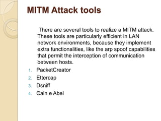 Man in the middle attackoccur when an attacker successfully inserts an intermediary software or program between two communicating    systems.