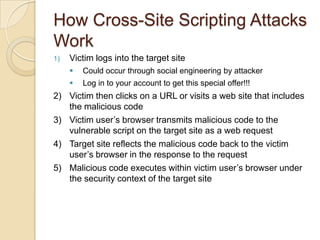 Cross-Site Scripting in a NutshellConsider a web site that gathers user input User input is displayed back to userValidate address, search results, etc.Attacker crafts URL with a script in it and sends to victimVictim clicks on linkScript in the URL is sent to server as user inputUser input displayed; script "reflected" back to clientScript runs on clientWhich state do I live in?  I am a resident of:<SCRIPT LANGUAGE=Javascript>alert ("You are vulnerable to cross-site scripting!");</SCRIPT>