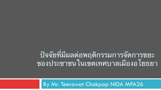 ปัจจัยที่มีผลต่อพฤติกรรมการจัดการขยะ
ของประชาชนในเขตเทศบาลเมืองอโยธยา
By Mr. Teerawat Chakpap NIDA MPA26
 