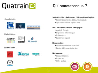 Société fondée à Avignon en 1997 par Olivier Lépine :
✦ Société de conseil et Editeur de logiciels
✦ Spécialisée dans le logiciel libre
Nos Domaines d’Activités Stratégiques :
✦ Audit & Conseil
✦ Ingénierie informatique
✦ Infogérance
✦ Edition de logiciel
Notre équipe :
✦ Société à dimension humaine
✦ Equipe à l’écoute et réactive
Nos valeurs :
✦ Proximité client
✦ Expertise
✦ Offre globale
Des PME & PMI :
Des collectivités :
Des institutions :
Qui sommes-nous ?
2
 