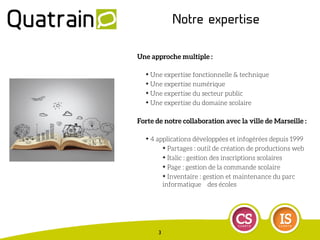 Notre expertise
Une approche multiple :
✦ Une expertise fonctionnelle & technique
✦ Une expertise numérique
✦ Une expertise du secteur public
✦ Une expertise du domaine scolaire
Forte de notre collaboration avec la ville de Marseille :
✦ 4 applications développées et infogérées depuis 1999
✦ Partages : outil de création de productions web
✦ Italic : gestion des inscriptions scolaires
✦ Page : gestion de la commande scolaire
✦ Inventaire : gestion et maintenance du parc
informatique des écoles
3
 