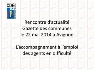 Rencontre d’actualité
Gazette des communes
le 22 mai 2014 à Avignon
L’accompagnement à l’emploi
des agents en difficulté
 