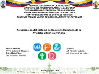 REPÚBLICA BOLIVARIANA DE VENEZUELA
MINISTERIO DEL PODER POPULAR PARA LA DEFENSA
VICE MINISTERIO DE EDUCACIÓN PARA LA DEFENSA
UNIVERSIDAD MILITAR BOLIVARIANA DE VENEZUELA
CENTRO DE ESTUDIOS DE OFICIALES TÉCNICOS
ACADEMIA TÉCNICA MILITAR DE COMUNICACIONES Y ELECTRÓNICA
Asesor Técnico
PTTE. Solano G. Eliezer J.
Tutor Metodólogo
Dra. Gioconda Ramírez
Autores:
Alf. Pérez S. Isabel A
Alf. Jimenez S, Michelle J.
Maracay, junio 2023
Actualización del Sistema de Recursos Humanos de la
Aviación Militar Bolivariana
 