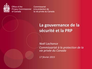La gouvernance de la
sécurité et la PRP
Noël Lachance
Commissariat à la protection de la
vie privée du Canada
17 février 2015
 