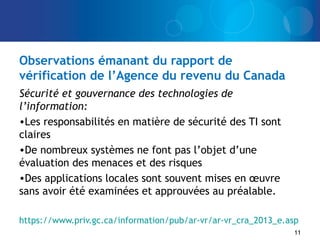 Observations émanant du rapport de
vérification de l’Agence du revenu du Canada
Sécurité et gouvernance des technologies de
l’information:
•Les responsabilités en matière de sécurité des TI sont
claires
•De nombreux systèmes ne font pas l’objet d’une
évaluation des menaces et des risques
•Des applications locales sont souvent mises en œuvre
sans avoir été examinées et approuvées au préalable.
https://www.priv.gc.ca/information/pub/ar-vr/ar-vr_cra_2013_e.asp
11
 