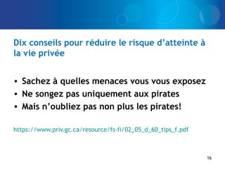 Dix conseils pour réduire le risque d’atteinte à
la vie privée
• Sachez à quelles menaces vous vous exposez
• Ne songez pas uniquement aux pirates
• Mais n’oubliez pas non plus les pirates!
https://www.priv.gc.ca/resource/fs-fi/02_05_d_60_tips_f.pdf
16
 