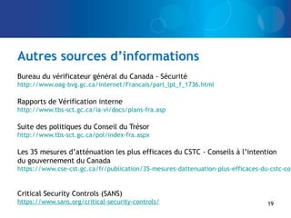 Autres sources d’informations
Bureau du vérificateur général du Canada - Sécurité
http://www.oag-bvg.gc.ca/internet/Francais/parl_lpt_f_1736.html
Rapports de Vérification interne
http://www.tbs-sct.gc.ca/ia-vi/docs/plans-fra.asp
Suite des politiques du Conseil du Trésor
http://www.tbs-sct.gc.ca/pol/index-fra.aspx
Les 35 mesures d’atténuation les plus efficaces du CSTC - Conseils à l’intention
du gouvernement du Canada
https://www.cse-cst.gc.ca/fr/publication/35-mesures-dattenuation-plus-efficaces-du-cstc-con
Critical Security Controls (SANS)
https://www.sans.org/critical-security-controls/ 19
 