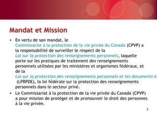 Mandat et Mission
• En vertu de son mandat, le
Commissariat à la protection de la vie privée du Canada (CPVP) a
la responsabilité de surveiller le respect de la
Loi sur la protection des renseignements personnels, laquelle
porte sur les pratiques de traitement des renseignements
personnels utilisées par les ministères et organismes fédéraux, et
de la
Loi sur la protection des renseignements personnels et les documents él
(LPRPDE), la loi fédérale sur la protection des renseignements
personnels dans le secteur privé.
• Le Commissariat à la protection de la vie privée du Canada (CPVP)
a pour mission de protéger et de promouvoir le droit des personnes
à la vie privée.
3
 
