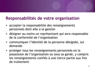 Responsabilités de votre organisation
7
• accepter la responsabilité des renseignements
personnels dont elle a la gestion
• désigner au moins un représentant qui sera responsable
de la conformité de l’organisation
• communiquer l’identité de la personne désignée, sur
demande
• protéger tous les renseignements personnels en la
possession de l’organisation ou sous sa garde, y compris
les renseignements confiés à une tierce partie aux fins
de traitement
 
