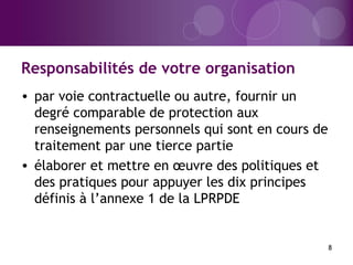 Responsabilités de votre organisation
8
• par voie contractuelle ou autre, fournir un
degré comparable de protection aux
renseignements personnels qui sont en cours de
traitement par une tierce partie
• élaborer et mettre en œuvre des politiques et
des pratiques pour appuyer les dix principes
définis à l’annexe 1 de la LPRPDE
 