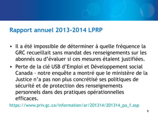 Rapport annuel 2013-2014 LPRP
• Il a été impossible de déterminer à quelle fréquence la
GRC recueillait sans mandat des renseignements sur les
abonnés ou d’évaluer si ces mesures étaient justifiées.
• Perte de la clé USB d’Emploi et Développement social
Canada – notre enquête a montré que le ministère de la
Justice n’a pas non plus concrétisé ses politiques de
sécurité et de protection des renseignements
personnels dans des pratiques opérationnelles
efficaces.
https://www.priv.gc.ca/information/ar/201314/201314_pa_f.asp
9
 