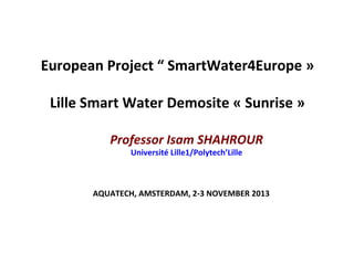 European	
  Project	
  “	
  SmartWater4Europe	
  »	
  
	
  
Lille	
  Smart	
  Water	
  Demosite	
  «	
  Sunrise	
  »	
  
Professor	
  Isam	
  SHAHROUR	
  
Université	
  Lille1/Polytech’Lille	
  
AQUATECH,	
  AMSTERDAM,	
  2-­‐3	
  NOVEMBER	
  2013	
  
 