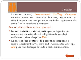 Partenaire attentif,  International Staffing Company  optimise toutes vos ressources humaines, notamment en simplifiant pour vous leur gestion, et bonifie les acquis comme le savoir-faire de ses salariés intérimaires. Des services à forte valeur ajoutée: Le suivi administratif et juridique , de la gestion des contrats aux contraintes liées à la législation du travail est entièrement pris en charge par  ISC . La gestion des contrats de personnel temporaire  recruté directement par vos soins peut également être assurée par  ISC  pour vous décharger de toute la partie administrative.  L’intérim…  