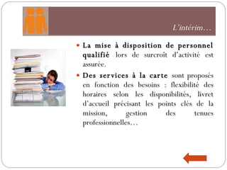 L’intérim…  La mise à disposition de personnel qualifié  lors de surcroît d’activité est assurée.  Des services à la carte  sont proposés en fonction des besoins : flexibilité des horaires selon les disponibilités, livret d’accueil précisant les points clés de la mission, gestion des tenues professionnelles…  