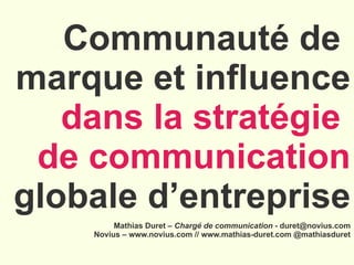 Communauté de  marque et influence dans la stratégie  de communication  globale d’entreprise . Mathias Duret –  Chargé de communication  - duret@novius.com Novius – www.novius.com // www.mathias-duret.com @mathiasduret 