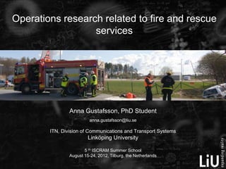 Operations research related to fire and rescue
                  services




                Anna Gustafsson, PhD Student
                          anna.gustafsson@liu.se

        ITN, Division of Communications and Transport Systems
                         Linköping University

                       5 th ISCRAM Summer School
                August 15-24, 2012, Tilburg, the Netherlands
 