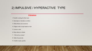 2) IMPULSIVE / HYPERACTIVE TYPE
9 Symptoms
1.Trouble waiting for their turn
2. Interrupts or intrudes on others
3. Often blurts out an answer
4. Fidgets with or taps hands or feet
5. Leaves a seat
6. Runs about or climbs
7. ‘ Driven by a motor’
8. Talks Excessively
9. Unable to play quietly
 