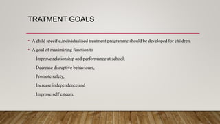 TRATMENT GOALS
• A child specific,individualised treatment programme should be developed for children.
• A goal of maximizing function to
. Improve relationship and performance at school,
. Decrease disruptive behaviours,
. Promote safety,
. Increase independence and
. Improve self esteem.
 