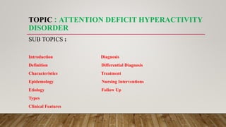 TOPIC : ATTENTION DEFICIT HYPERACTIVITY
DISORDER
SUB TOPICS :
Introduction Diagnosis
Definition Differential Diagnosis
Characteristics Treatment
Epidemology Nursing Interventions
Etiology Follow Up
Types
Clinical Features
 