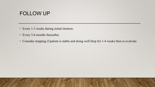 FOLLOW UP
• Every 1-3 weeks during initial titration.
• Every 3-6 months thereafter.
• Consider stopping if patient is stable and doing well.Stop for 1-4 weeks then re-evalvate.
 